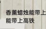香薰蜡烛能带上高铁吗 香薰蜡烛能不能带上高铁