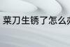 菜刀生锈了怎么办 如何解决菜刀生锈