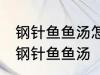 钢针鱼鱼汤怎样做好喝 怎样做好喝的钢针鱼鱼汤