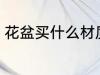 花盆买什么材质的好 花盆的材质介绍