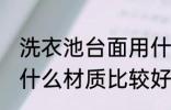 洗衣池台面用什么材质 洗衣池台面用什么材质比较好