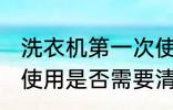 洗衣机第一次使用清洗 洗衣机第一次使用是否需要清洗