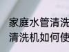 家庭水管清洗设备使用方法 家庭水管清洗机如何使用