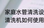 家庭水管清洗设备使用方法 家庭水管清洗机如何使用