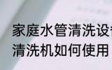 家庭水管清洗设备使用方法 家庭水管清洗机如何使用