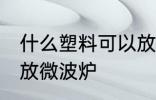 什么塑料可以放微波炉 哪种塑料可以放微波炉