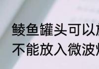 鲮鱼罐头可以放微波炉吗 鲮鱼罐头能不能放入微波炉