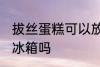拔丝蛋糕可以放冰箱吗 拔丝蛋糕能放冰箱吗