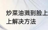 炒菜油溅到脸上怎么办 炒菜油溅到脸上解决方法