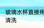 玻璃水杯直接用清水清洗 玻璃杯怎么清洗