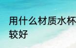 用什么材质水杯好 用什么材质水杯比较好