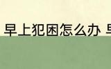 早上犯困怎么办 早上经常犯困怎么办