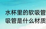 水杯里的软吸管什么材质 水杯里的软吸管是什么材质的