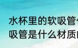 水杯里的软吸管什么材质 水杯里的软吸管是什么材质的