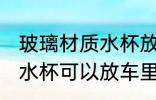 玻璃材质水杯放车里安全吗 玻璃材质水杯可以放车里吗