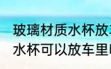 玻璃材质水杯放车里安全吗 玻璃材质水杯可以放车里吗