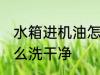 水箱进机油怎么清洗 水箱进机油了怎么洗干净