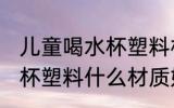 儿童喝水杯塑料材质什么好 儿童喝水杯塑料什么材质好