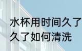 水杯用时间久了怎么清洗 水杯用时间久了如何清洗