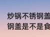 炒锅不锈钢盖是食品级的吗 炒锅不锈钢盖是不是食品级的