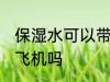 保湿水可以带上飞机吗 保湿水能带上飞机吗