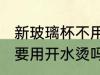 新玻璃杯不用开水烫可以吗 新玻璃杯要用开水烫吗