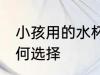 小孩用的水杯怎么选 儿童水杯应该如何选择
