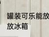 罐装可乐能放冰箱吗 罐装可乐能不能放冰箱