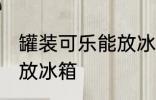 罐装可乐能放冰箱吗 罐装可乐能不能放冰箱