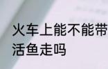 火车上能不能带活鱼走 火车上可以带活鱼走吗