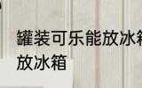 罐装可乐能放冰箱吗 罐装可乐能不能放冰箱