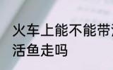 火车上能不能带活鱼走 火车上可以带活鱼走吗