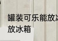 罐装可乐能放冰箱吗 罐装可乐能不能放冰箱