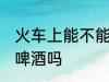 火车上能不能带酒啤酒 火车上可以带啤酒吗