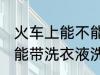 火车上能不能带洗衣液洗发水 火车上能带洗衣液洗发水吗