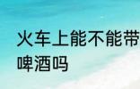 火车上能不能带酒啤酒 火车上可以带啤酒吗