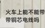 火车上能不能带铜芯电线 火车上可以带铜芯电线吗