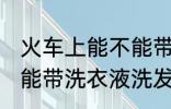 火车上能不能带洗衣液洗发水 火车上能带洗衣液洗发水吗