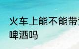 火车上能不能带酒啤酒 火车上可以带啤酒吗