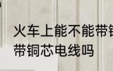 火车上能不能带铜芯电线 火车上可以带铜芯电线吗