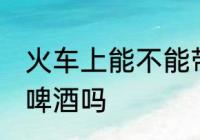 火车上能不能带酒啤酒 火车上可以带啤酒吗