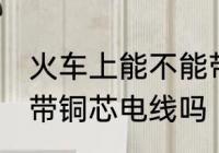 火车上能不能带铜芯电线 火车上可以带铜芯电线吗