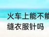 火车上能不能带缝衣服针 火车上能带缝衣服针吗