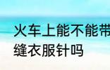 火车上能不能带缝衣服针 火车上能带缝衣服针吗