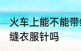 火车上能不能带缝衣服针 火车上能带缝衣服针吗