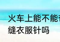 火车上能不能带缝衣服针 火车上能带缝衣服针吗