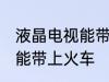 液晶电视能带上火车吗 液晶电视能不能带上火车