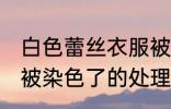 白色蕾丝衣服被染色了 白色蕾丝衣服被染色了的处理方法