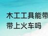 木工工具能带上火车吗 木工工具可以带上火车吗