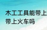 木工工具能带上火车吗 木工工具可以带上火车吗